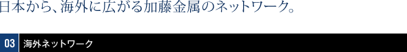 日本から、海外に広がるネットワーク。03海外ネットワーク