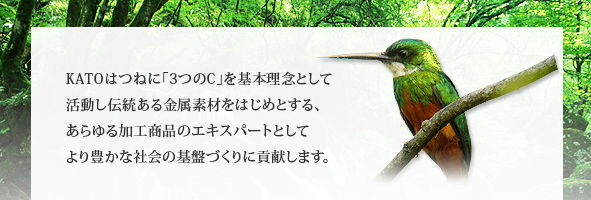 KATOはつねに｢3つのC｣を基本理念として活動し伝統ある金属素材をはじめとする、あらゆる加工商品のエキスパートとしてより豊かな社会の基盤づくりに貢献します。