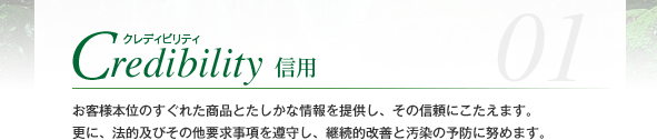 Credibility クレディビリティ 信用 お客様本位のすぐれた商品とたしかな情報を提供し、その信頼にこたえます。更に、法的及びその他要求事項を遵守し、継続的改善と汚染の予防に努めます。