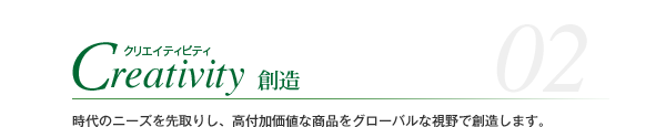 Creativity クリエイティビティ 創造 時代のニーズを先取りし、高付加価値な商品をグローバルな視野で創造します。