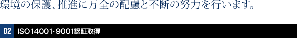 環境の保護、推進に万全の配慮と不断の努力を行います。02 ISO14001・9001認証取得