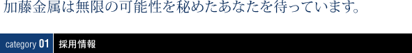 加藤金属は無限の可能性を秘めたあなたを待っています。